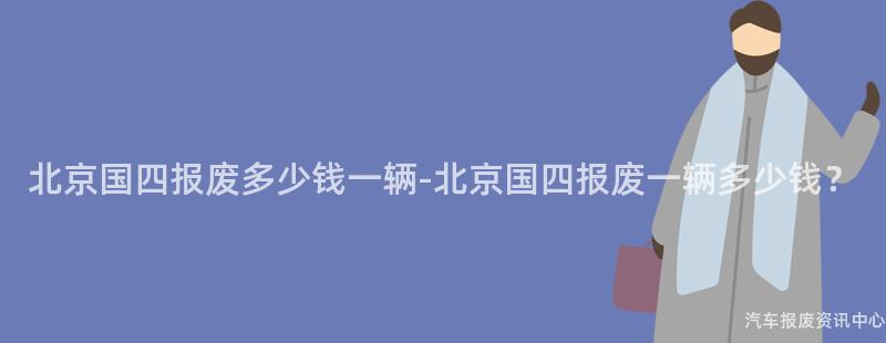 北京国四报废多少钱一辆-北京国四报废一辆多少钱？