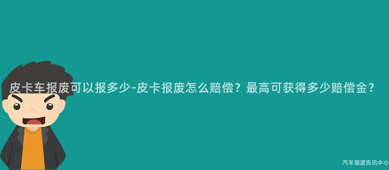 皮卡车报废可以报多少-皮卡报废怎么赔偿？最高可获得多少赔偿金？