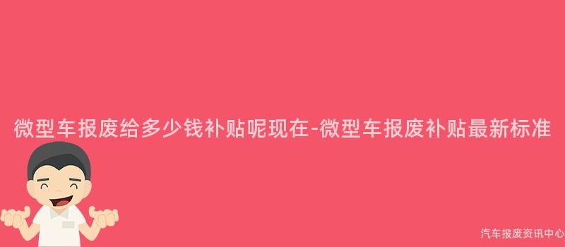 微型车报废给多少钱补贴呢现在-微型车报废补贴最新标准