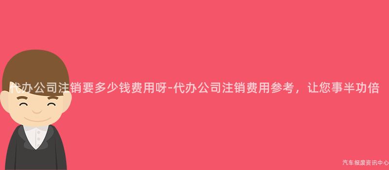 代办公司注销要多少钱费用呀-代办公司注销费用参考，让您事半功倍