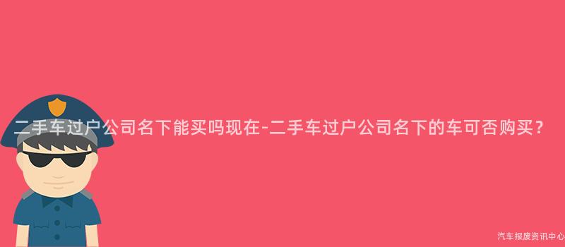 二手车过户公司名下能买吗现在-二手车过户公司名下的车可否购买？