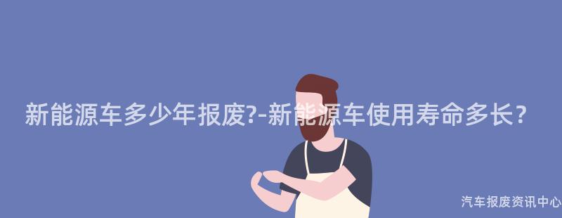 新能源车多少年报废?-新能源车使用寿命多长？