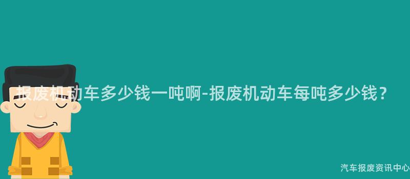 报废机动车多少钱一吨啊-报废机动车每吨多少钱？