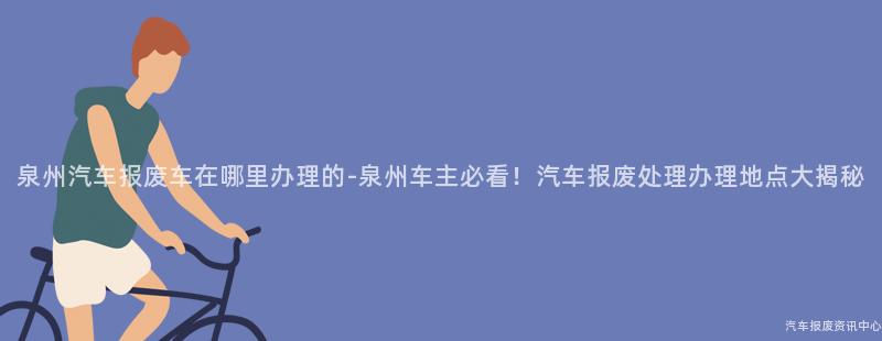 泉州汽车报废车在哪里办理的-泉州车主必看！汽车报废处理办理地点大揭秘