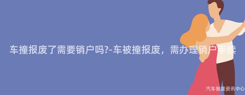 车撞报废了需要销户吗?-车被撞报废，需办理销户手续