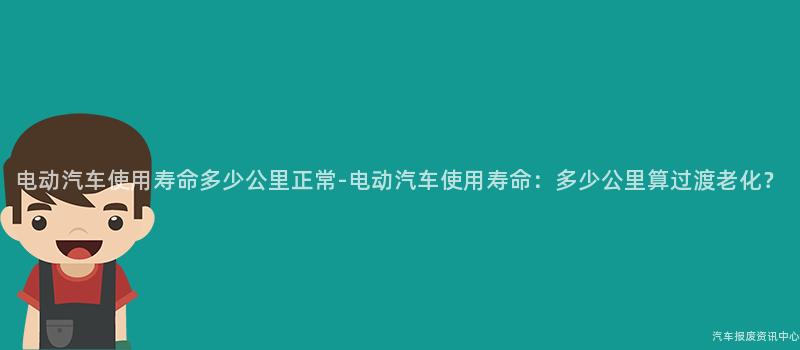电动汽车使用寿命多少公里正常-电动汽车使用寿命：多少公里算过渡老化？