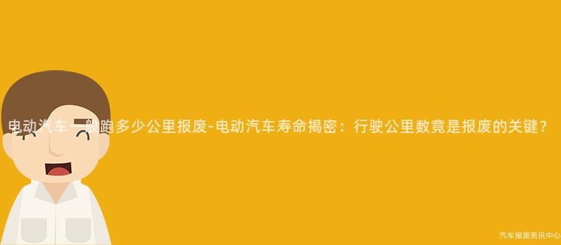 电动汽车一般跑多少公里报废-电动汽车寿命揭密：行驶公里数竟是报废的关键？