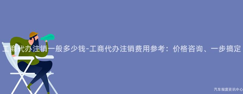 工商代办注销一般多少钱-工商代办注销费用参考：价格咨询、一步搞定