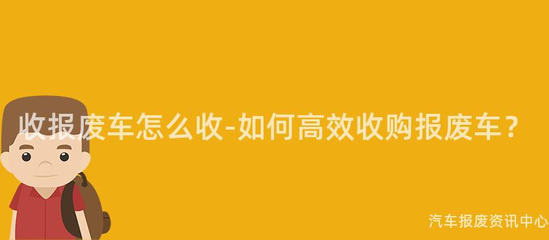 收报废车怎么收-如何高效收购报废车？