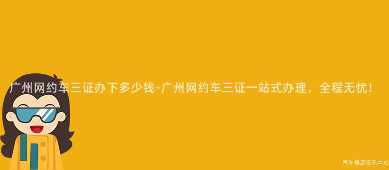 广州网约车三证办下多少钱-广州网约车三证一站式办理，全程无忧！