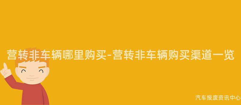 营转非车辆哪里购买-营转非车辆购买渠道一览