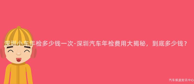 深圳小车年检多少钱一次-深圳汽车年检费用大揭秘，到底多少钱？