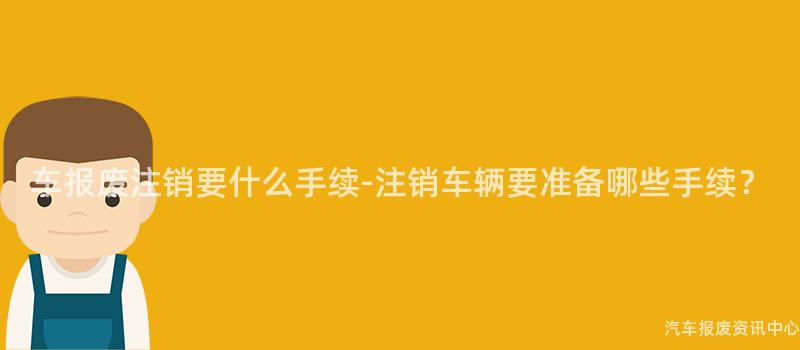 车报废注销要什么手续-注销车辆要准备哪些手续？