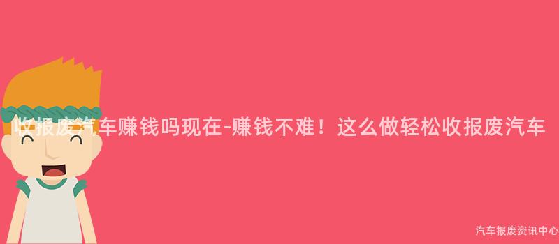 收报废汽车赚钱吗现在-赚钱不难！这么做轻松收报废汽车