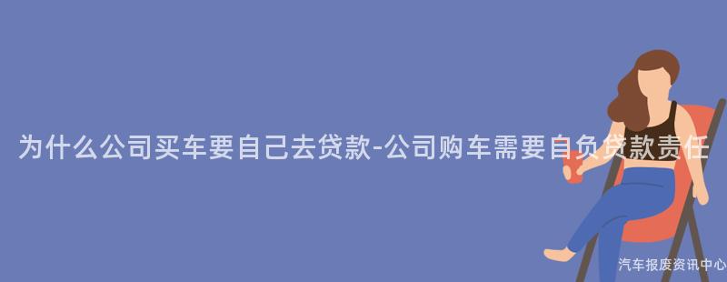 为什么公司买车要自己去贷款-公司购车需要自负贷款责任