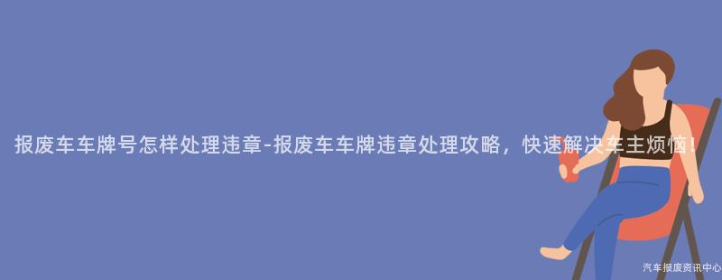 报废车车牌号怎样处理违章-报废车车牌违章处理攻略，快速解决车主烦恼！