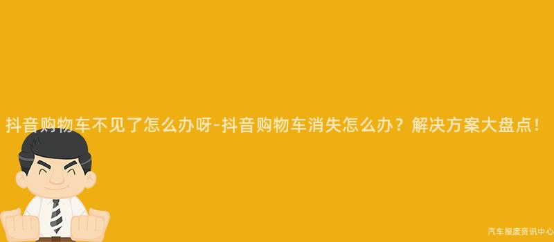 抖音购物车不见了怎么办呀-抖音购物车消失怎么办？解决方案大盘点！