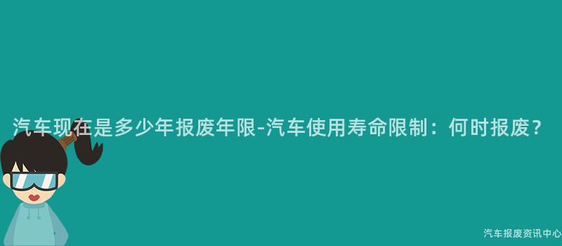 汽车现在是多少年报废年限-汽车使用寿命限制：何时报废？