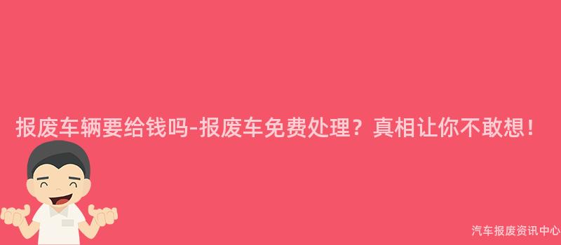 报废车辆要给钱吗-报废车免费处理？真相让你不敢想！