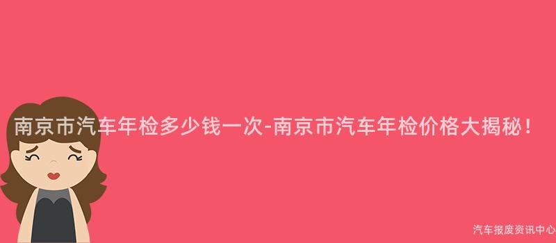 南京市汽车年检多少钱一次-南京市汽车年检价格大揭秘！