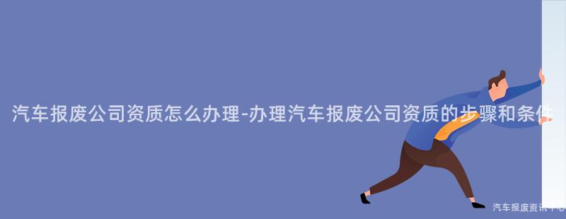 汽车报废公司资质怎么办理-办理汽车报废公司资质的步骤和条件