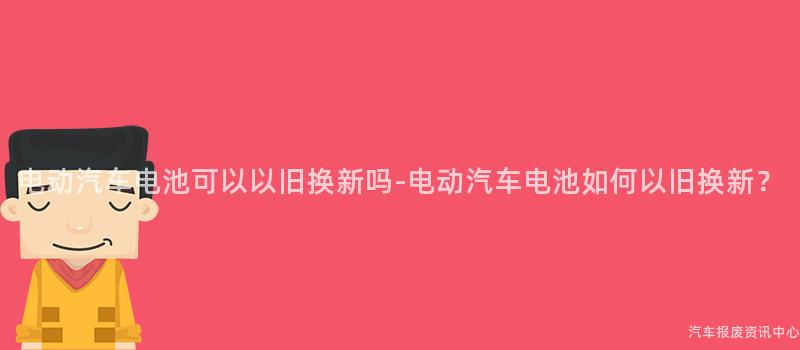 电动汽车电池可以以旧换新吗-电动汽车电池如何以旧换新？