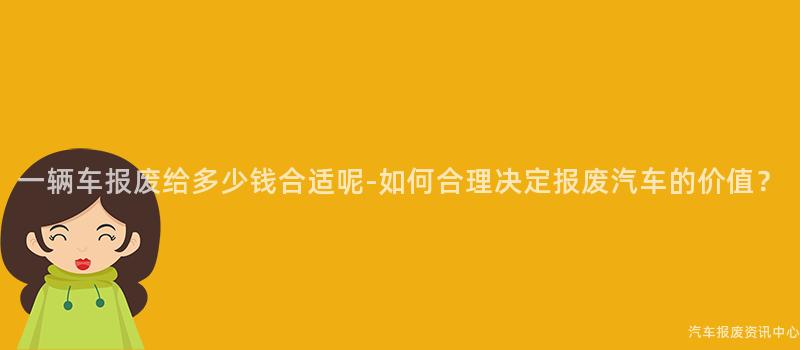 一辆车报废给多少钱合适呢-如何合理决定报废汽车的价值？