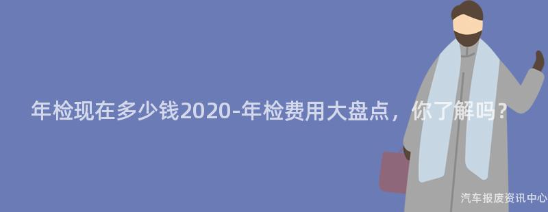 年检现在多少钱2020-年检费用大盘点，你了解吗？