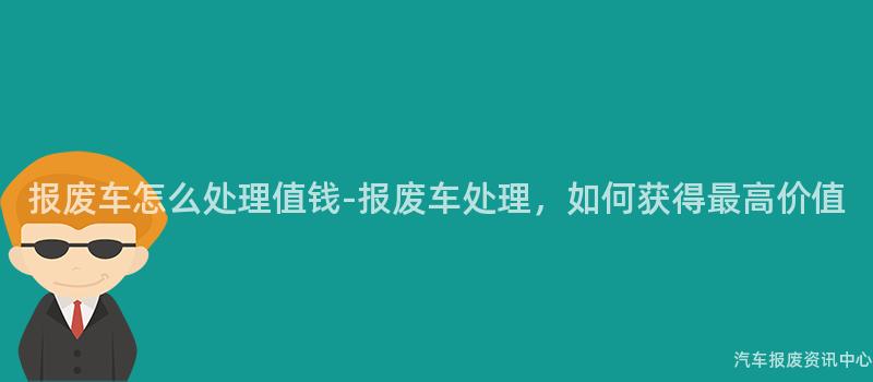 报废车怎么处理值钱-报废车处理，如何获得最高价值