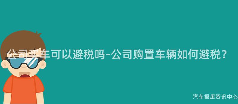 公司买车可以避税吗-公司购置车辆如何避税？