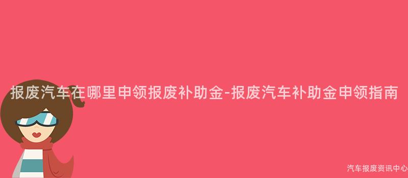 报废汽车在哪里申领报废补助金-报废汽车补助金申领指南