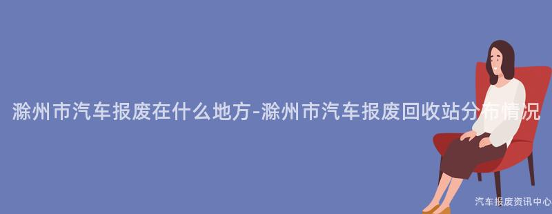 滁州市汽车报废在什么地方-滁州市汽车报废回收站分布情况