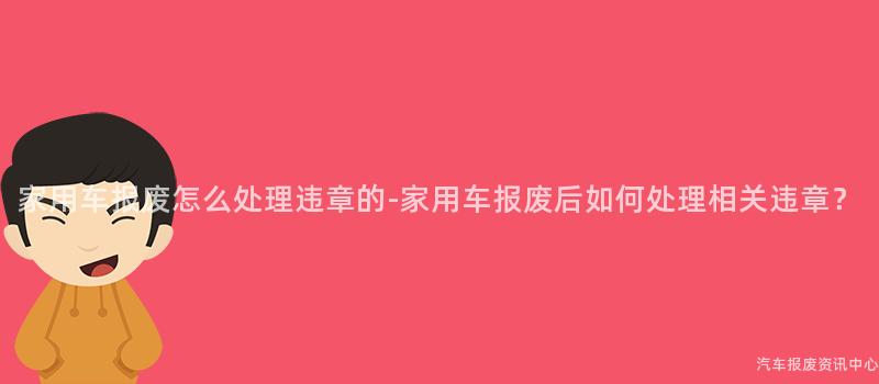 家用车报废怎么处理违章的-家用车报废后如何处理相关违章？