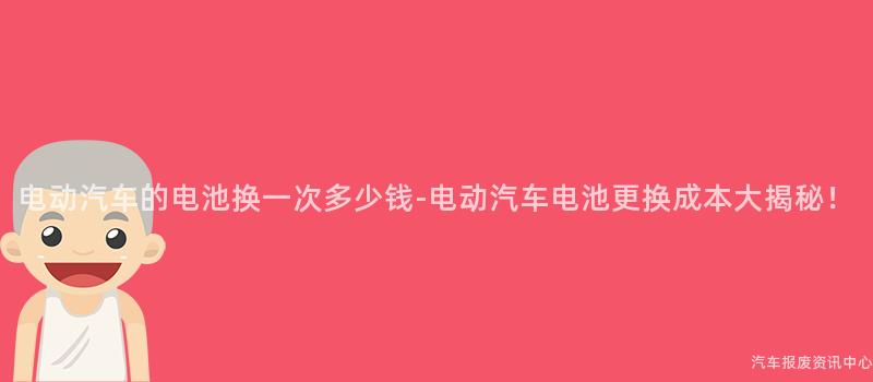 电动汽车的电池换一次多少钱-电动汽车电池更换成本大揭秘！