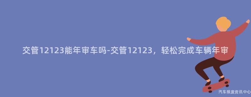 交管12123能年审车吗-交管12123，轻松完成车辆年审