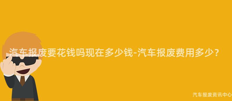 汽车报废要花钱吗现在多少钱-汽车报废费用多少？