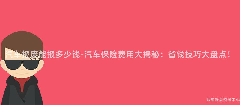 汽车报废能报多少钱-汽车保险费用大揭秘：省钱技巧大盘点！