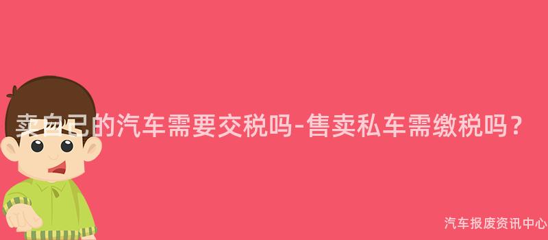 卖自己的汽车需要交税吗-售卖私车需缴税吗？