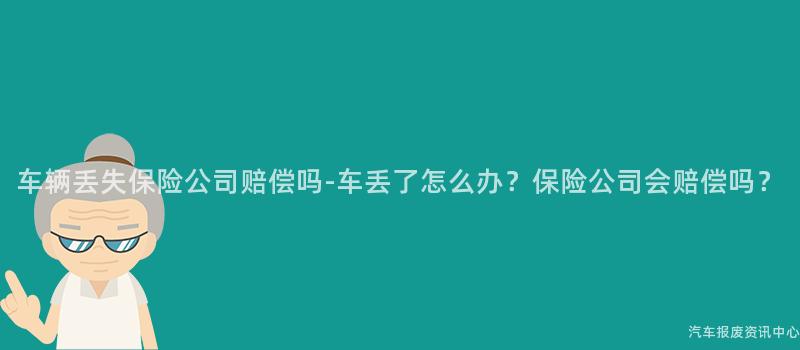 车辆丢失保险公司赔偿吗-车丢了怎么办？保险公司会赔偿吗？
