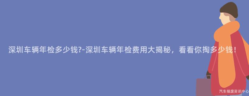 深圳车辆年检多少钱?-深圳车辆年检费用大揭秘，看看你掏多少钱！