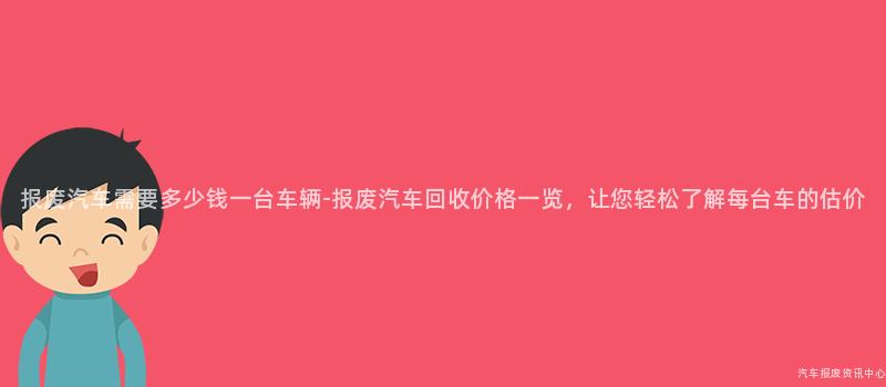报废汽车需要多少钱一台车辆-报废汽车回收价格一览，让您轻松了解每台车的估价