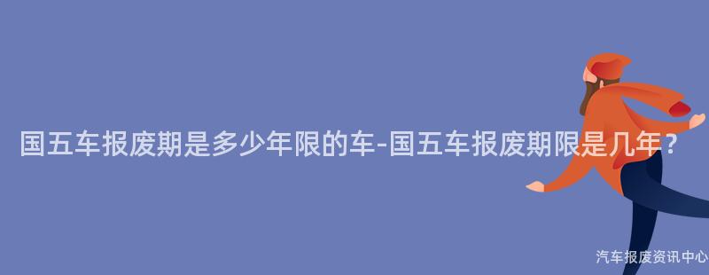 国五车报废期是多少年限的车-国五车报废期限是几年？