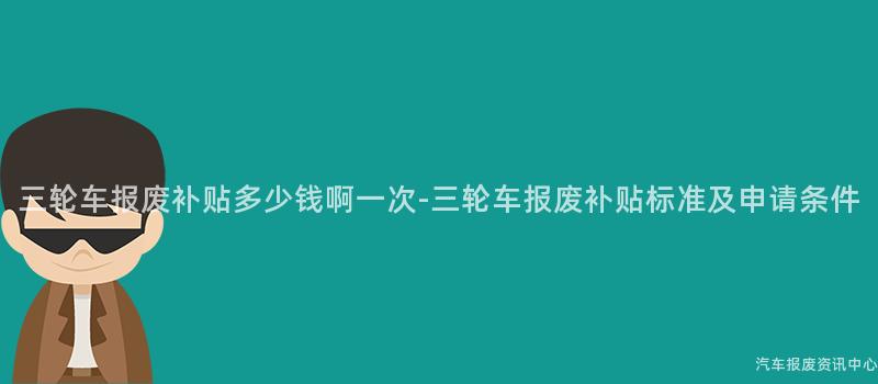 三轮车报废补贴多少钱啊一次-三轮车报废补贴标准及申请条件