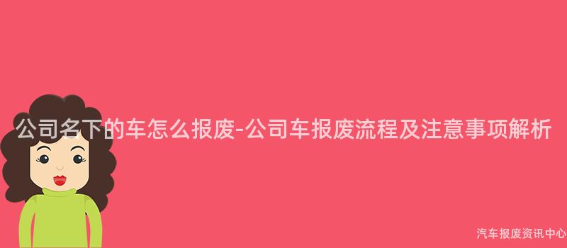 公司名下的车怎么报废-公司车报废流程及注意事项解析