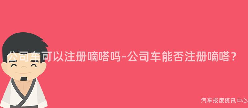 公司车可以注册嘀嗒吗-公司车能否注册嘀嗒？