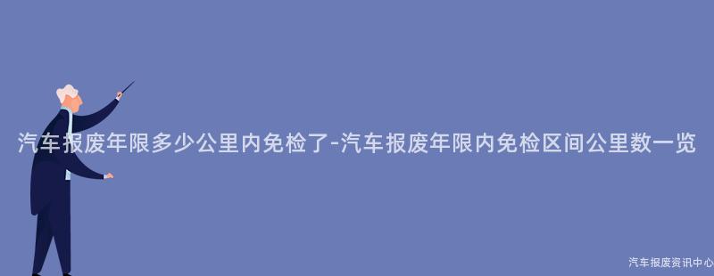 汽车报废年限多少公里内免检了-汽车报废年限内免检区间公里数一览