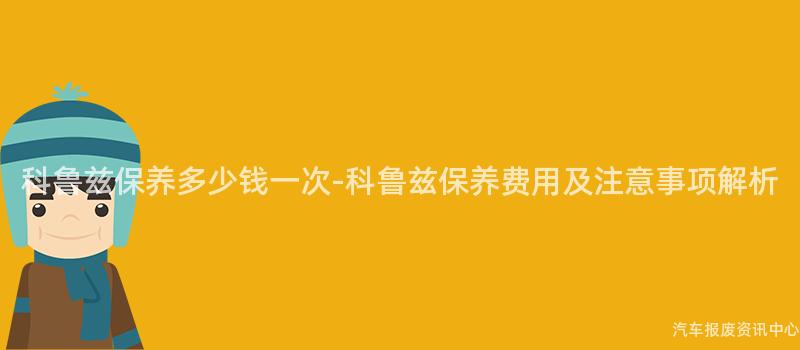 科鲁兹保养多少钱一次-科鲁兹保养费用及注意事项解析