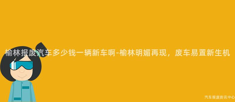 榆林报废汽车多少钱一辆新车啊-榆林明媚再现，废车易置新生机