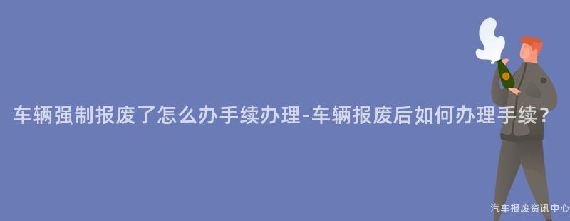 车辆强制报废了怎么办手续办理-车辆报废后如何办理手续？