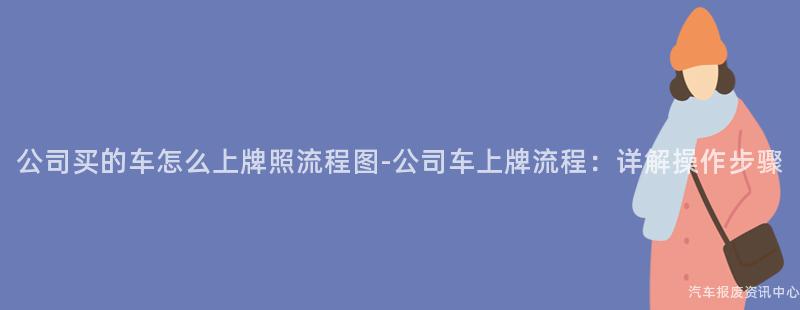 公司买的车怎么上牌照流程图-公司车上牌流程：详解操作步骤
